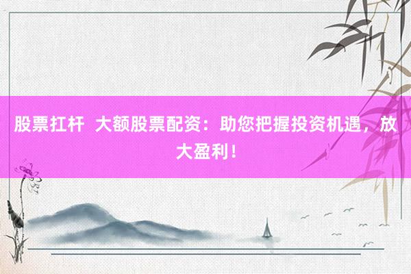 股票扛杆  大额股票配资：助您把握投资机遇，放大盈利！