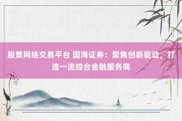 股票网络交易平台 国海证券：聚焦创新驱动，打造一流综合金融服务商
