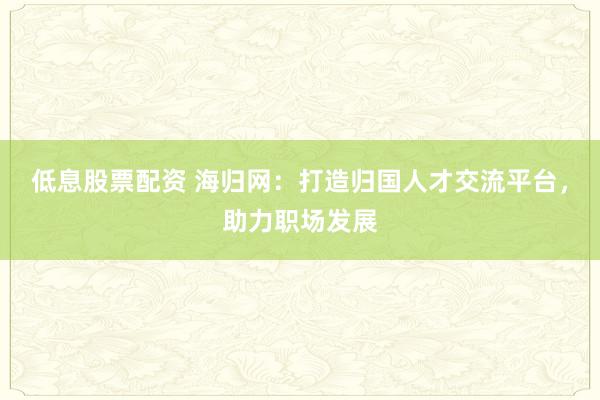 低息股票配资 海归网：打造归国人才交流平台，助力职场发展