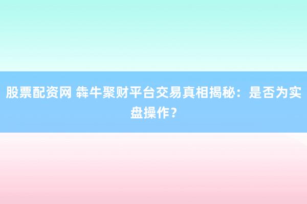 股票配资网 犇牛聚财平台交易真相揭秘：是否为实盘操作？