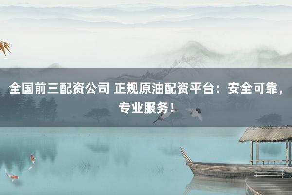 全国前三配资公司 正规原油配资平台：安全可靠，专业服务！