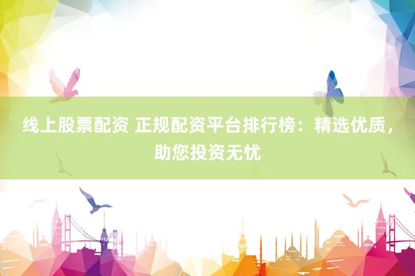 线上股票配资 正规配资平台排行榜：精选优质，助您投资无忧