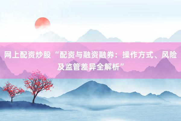 网上配资炒股 “配资与融资融券：操作方式、风险及监管差异全解析”