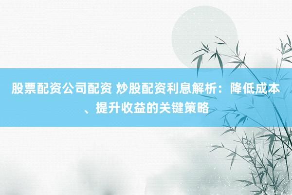 股票配资公司配资 炒股配资利息解析：降低成本、提升收益的关键策略