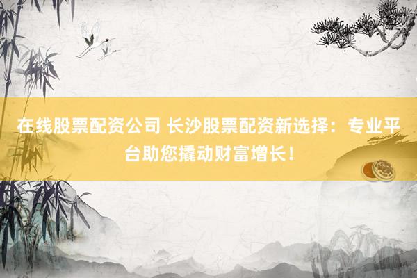在线股票配资公司 长沙股票配资新选择：专业平台助您撬动财富增长！