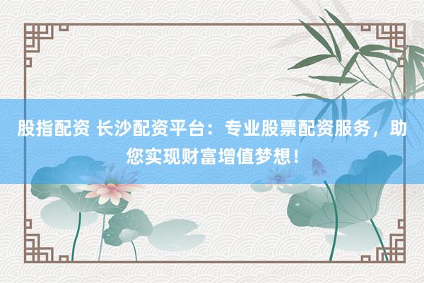 股指配资 长沙配资平台：专业股票配资服务，助您实现财富增值梦想！