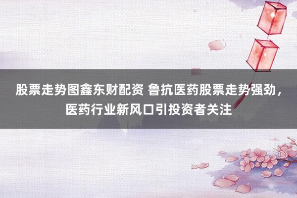 股票走势图鑫东财配资 鲁抗医药股票走势强劲，医药行业新风口引投资者关注