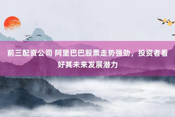 前三配资公司 阿里巴巴股票走势强劲，投资者看好其未来发展潜力