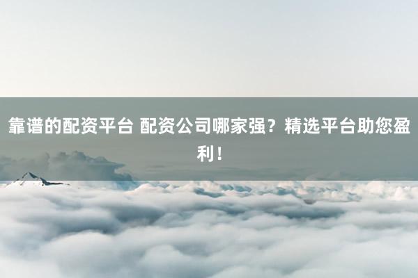 靠谱的配资平台 配资公司哪家强？精选平台助您盈利！