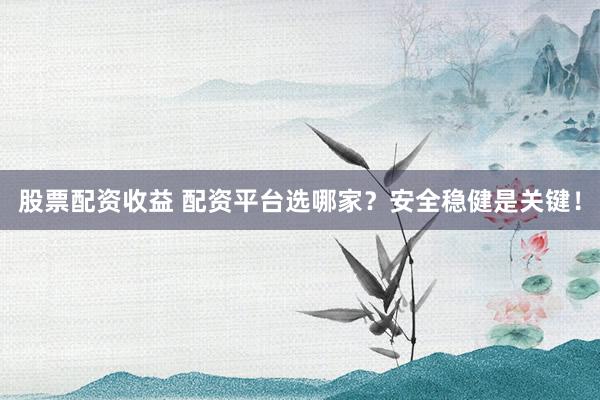 股票配资收益 配资平台选哪家？安全稳健是关键！