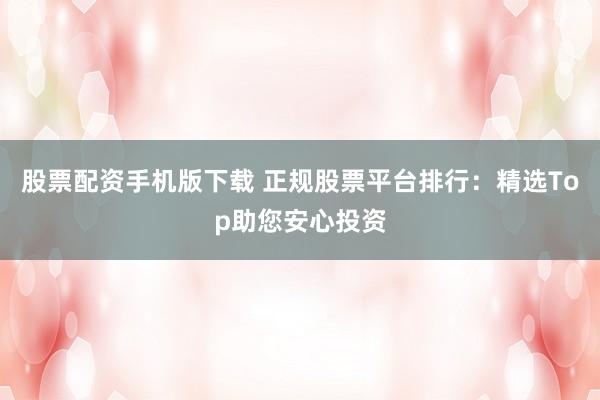 股票配资手机版下载 正规股票平台排行：精选Top助您安心投资