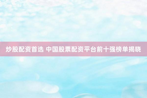炒股配资首选 中国股票配资平台前十强榜单揭晓