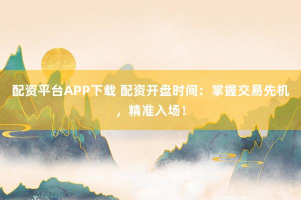 配资平台APP下载 配资开盘时间：掌握交易先机，精准入场！