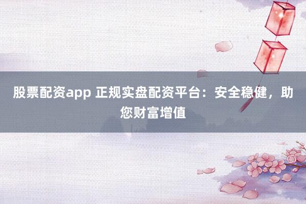股票配资app 正规实盘配资平台：安全稳健，助您财富增值