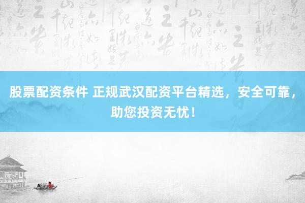 股票配资条件 正规武汉配资平台精选，安全可靠，助您投资无忧！
