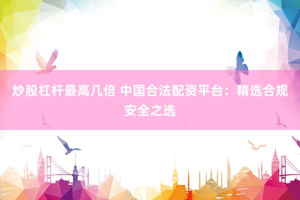 炒股杠杆最高几倍 中国合法配资平台：精选合规安全之选
