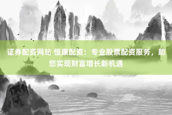 证券配资网站 恒康配资：专业股票配资服务，助您实现财富增长新机遇