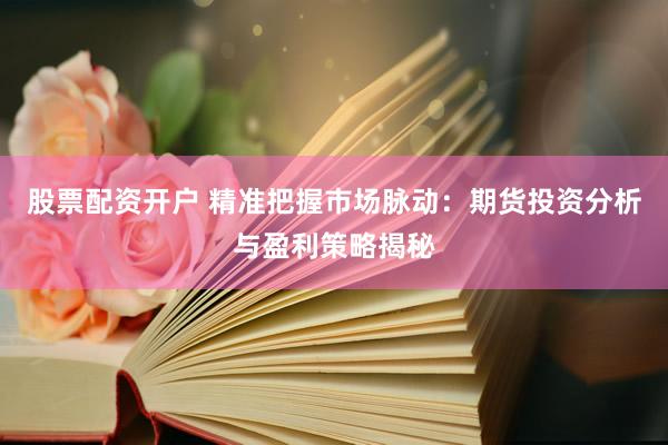 股票配资开户 精准把握市场脉动：期货投资分析与盈利策略揭秘