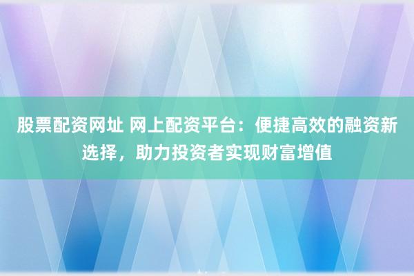 股票配资网址 网上配资平台：便捷高效的融资新选择，助力投资者实现财富增值