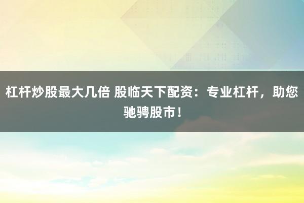 杠杆炒股最大几倍 股临天下配资：专业杠杆，助您驰骋股市！