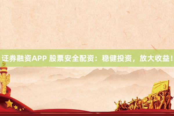 证券融资APP 股票安全配资：稳健投资，放大收益！