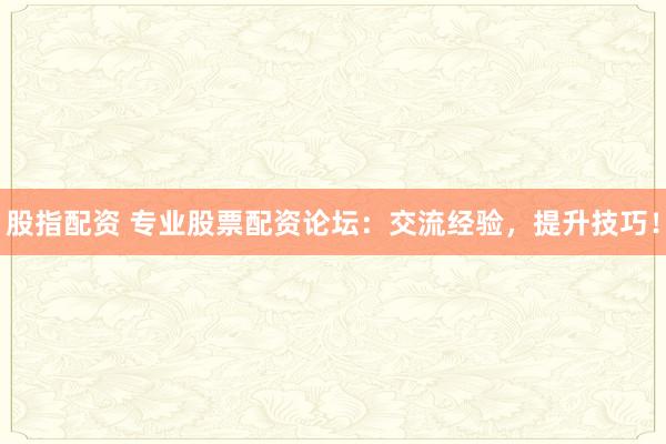 股指配资 专业股票配资论坛：交流经验，提升技巧！