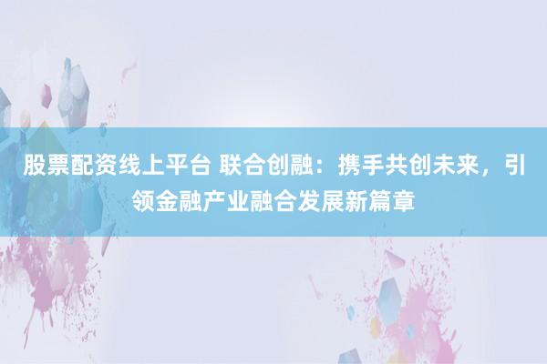 股票配资线上平台 联合创融：携手共创未来，引领金融产业融合发展新篇章