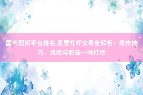 国内配资平台排名 股票杠杆交易全解析：操作技巧、风险与收益一网打尽