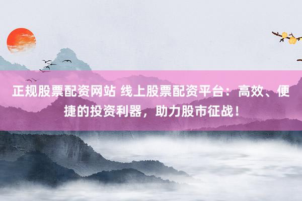 正规股票配资网站 线上股票配资平台：高效、便捷的投资利器，助力股市征战！