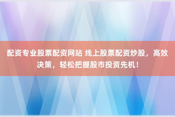 配资专业股票配资网站 线上股票配资炒股，高效决策，轻松把握股市投资先机！