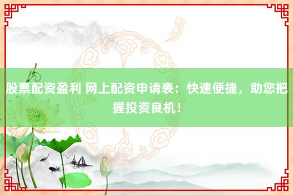 股票配资盈利 网上配资申请表：快速便捷，助您把握投资良机！