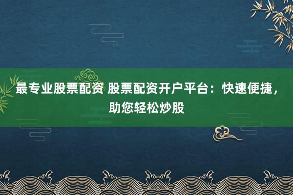 最专业股票配资 股票配资开户平台：快速便捷，助您轻松炒股