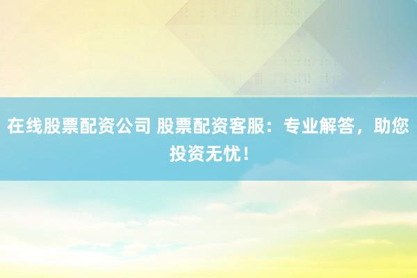 在线股票配资公司 股票配资客服：专业解答，助您投资无忧！