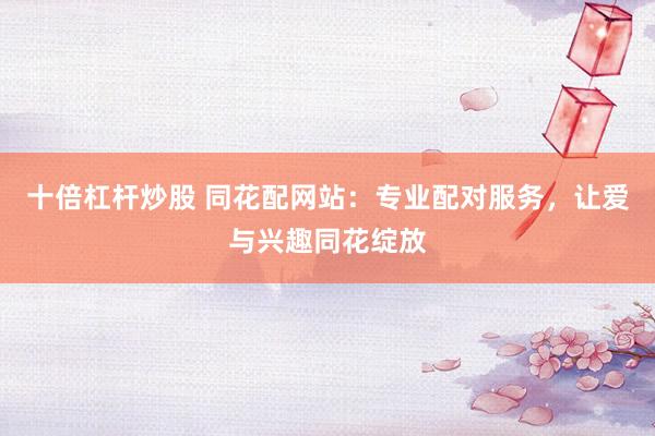 十倍杠杆炒股 同花配网站：专业配对服务，让爱与兴趣同花绽放