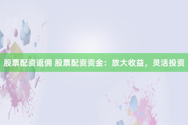 股票配资返佣 股票配资资金：放大收益，灵活投资