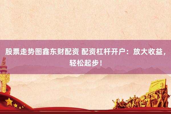股票走势图鑫东财配资 配资杠杆开户：放大收益，轻松起步！