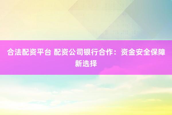 合法配资平台 配资公司银行合作：资金安全保障新选择