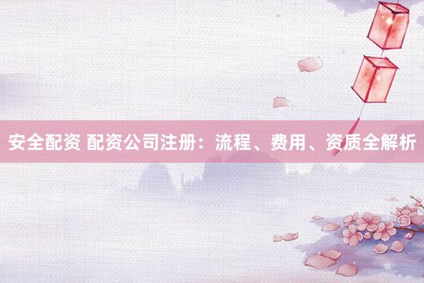 安全配资 配资公司注册：流程、费用、资质全解析