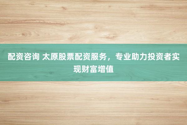 配资咨询 太原股票配资服务，专业助力投资者实现财富增值