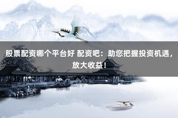 股票配资哪个平台好 配资吧：助您把握投资机遇，放大收益！
