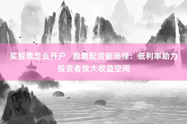 买股票怎么开户   股票配资新选择：低利率助力投资者放大收益空间