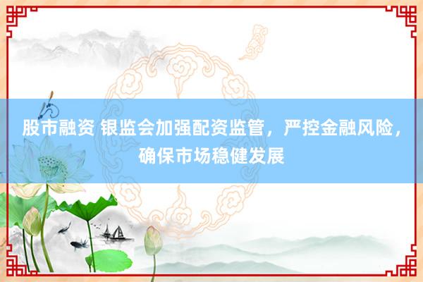 股市融资 银监会加强配资监管，严控金融风险，确保市场稳健发展