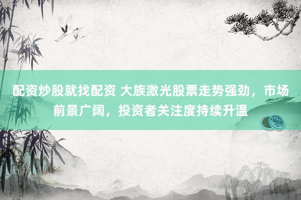 配资炒股就找配资 大族激光股票走势强劲，市场前景广阔，投资者关注度持续升温
