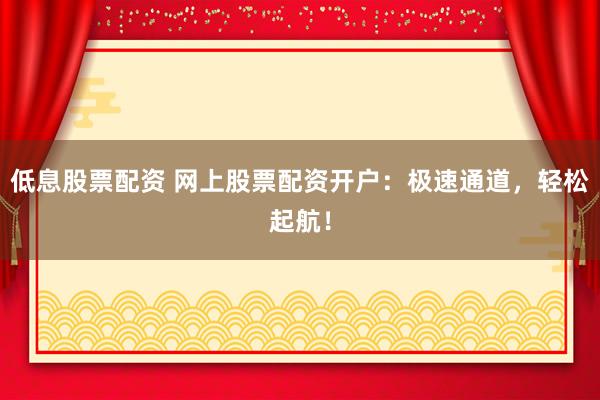 低息股票配资 网上股票配资开户：极速通道，轻松起航！