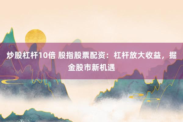 炒股杠杆10倍 股指股票配资：杠杆放大收益，掘金股市新机遇