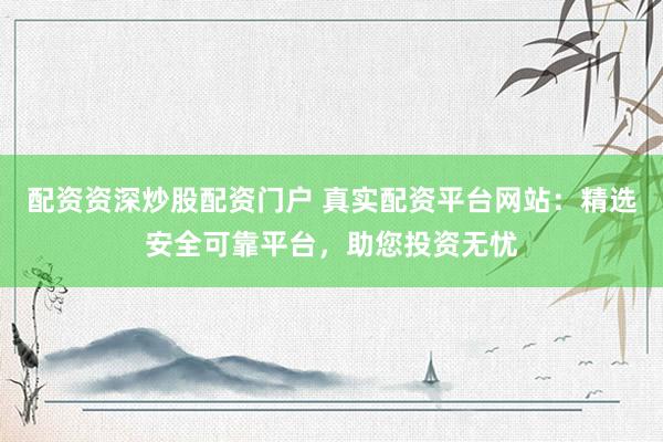 配资资深炒股配资门户 真实配资平台网站：精选安全可靠平台，助您投资无忧