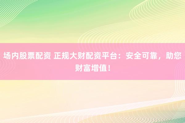 场内股票配资 正规大财配资平台：安全可靠，助您财富增值！