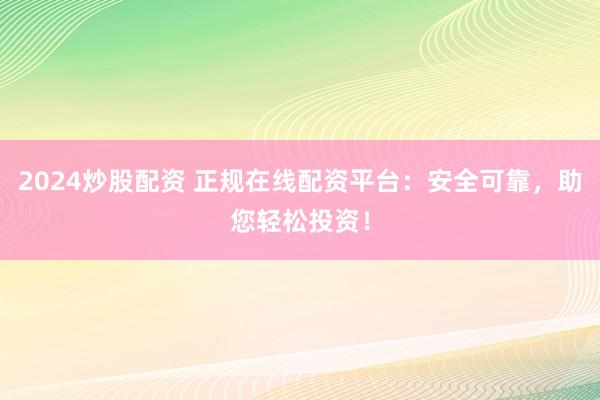 2024炒股配资 正规在线配资平台：安全可靠，助您轻松投资！
