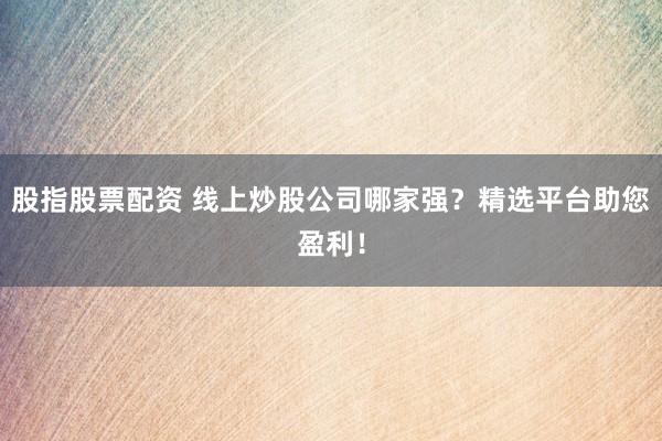 股指股票配资 线上炒股公司哪家强？精选平台助您盈利！