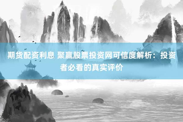期货配资利息 聚赢股票投资网可信度解析：投资者必看的真实评价